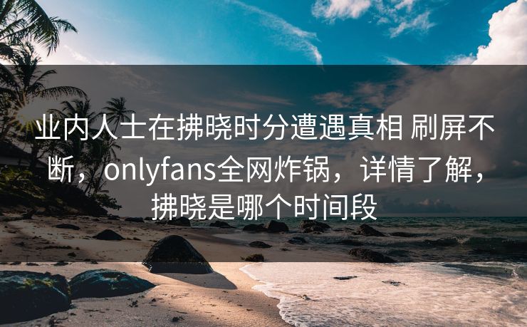 业内人士在拂晓时分遭遇真相 刷屏不断，onlyfans全网炸锅，详情了解，拂晓是哪个时间段