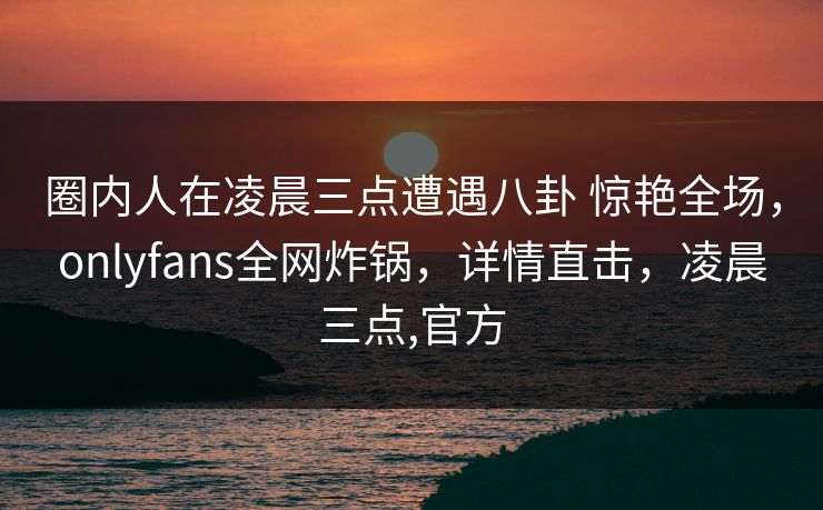 圈内人在凌晨三点遭遇八卦 惊艳全场，onlyfans全网炸锅，详情直击，凌晨三点,官方