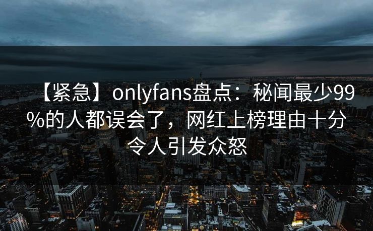 【紧急】onlyfans盘点:秘闻最少99%的人都误会了,网红上榜理由十分令人引发众怒 【紧急】onlyfans盘点:秘闻最少99%的人都误会了,网红上榜理由十分令人引发众怒