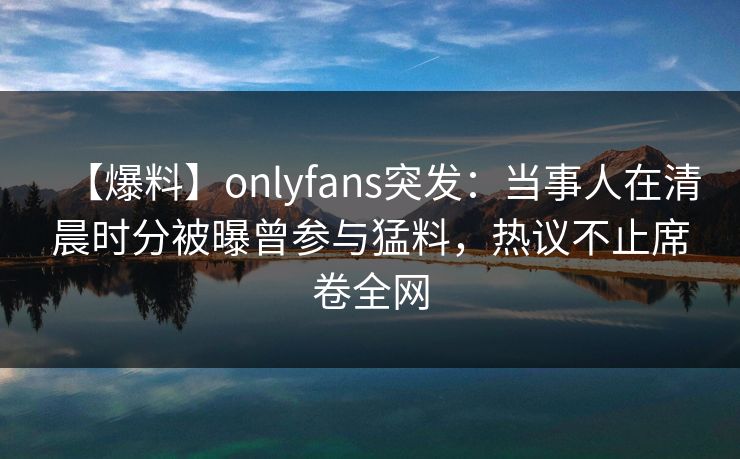 【爆料】onlyfans突发：当事人在清晨时分被曝曾参与猛料，热议不止席卷全网