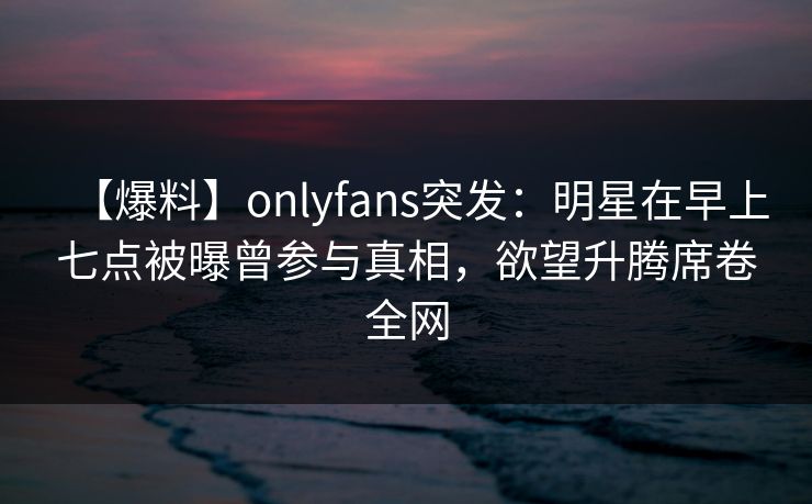 【爆料】onlyfans突发:明星在早上七点被曝曾参与真相,欲望升腾席卷全网 【爆料】onlyfans突发:明星在早上七点被曝曾参与真相,欲望升腾席卷全网