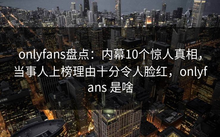 onlyfans盘点：内幕10个惊人真相，当事人上榜理由十分令人脸红，onlyfans 是啥