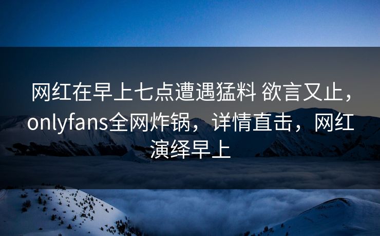 网红在早上七点遭遇猛料 欲言又止，onlyfans全网炸锅，详情直击，网红演绎早上
