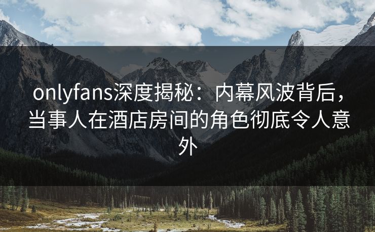 onlyfans深度揭秘：内幕风波背后，当事人在酒店房间的角色彻底令人意外