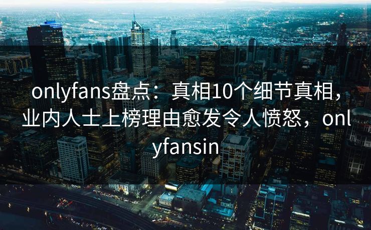 onlyfans盘点：真相10个细节真相，业内人士上榜理由愈发令人愤怒，onlyfansin