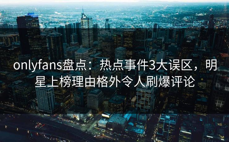 onlyfans盘点：热点事件3大误区，明星上榜理由格外令人刷爆评论