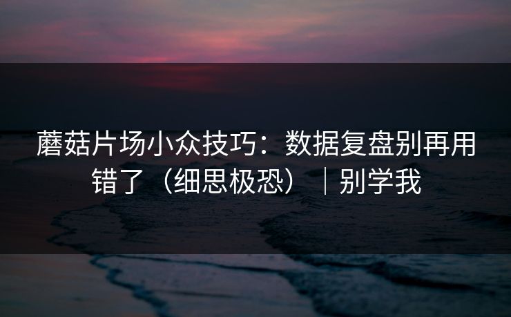 蘑菇片场小众技巧：数据复盘别再用错了（细思极恐）｜别学我