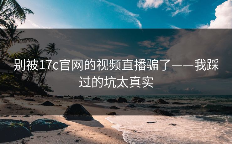别被17c官网的视频直播骗了——我踩过的坑太真实
