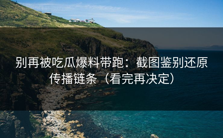 别再被吃瓜爆料带跑：截图鉴别还原传播链条（看完再决定）