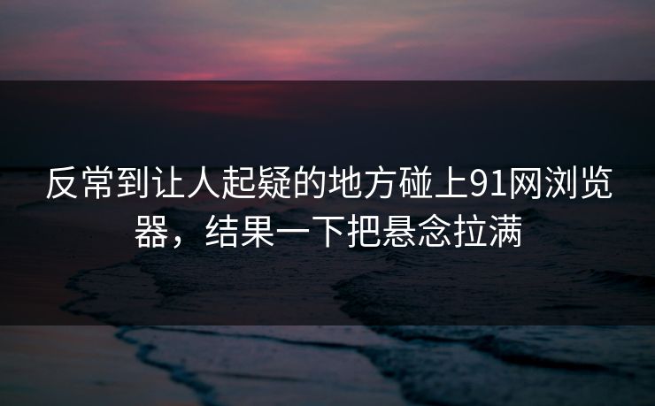 反常到让人起疑的地方碰上91网浏览器，结果一下把悬念拉满
