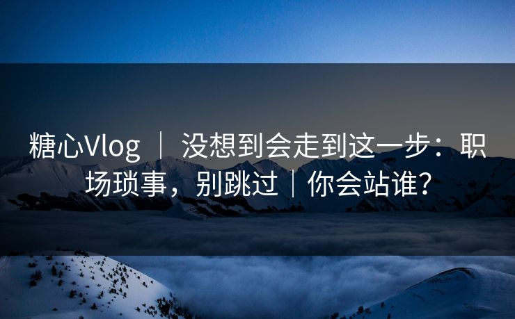 糖心Vlog ｜ 没想到会走到这一步：职场琐事，别跳过｜你会站谁？