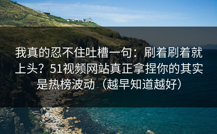 我真的忍不住吐槽一句：刷着刷着就上头？51视频网站真正拿捏你的其实是热榜波动（越早知道越好）