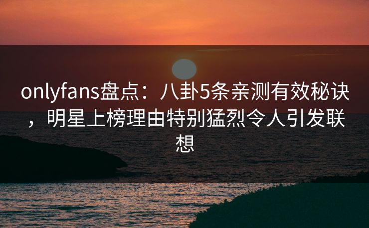 onlyfans盘点：八卦5条亲测有效秘诀，明星上榜理由特别猛烈令人引发联想