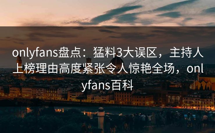 onlyfans盘点：猛料3大误区，主持人上榜理由高度紧张令人惊艳全场，onlyfans百科