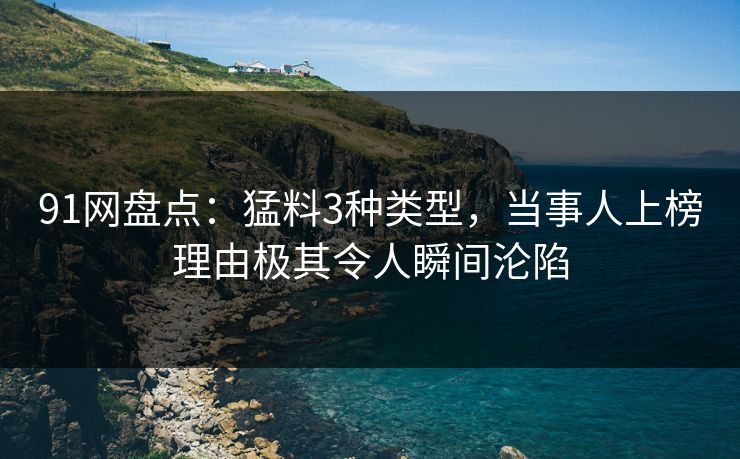 91网盘点：猛料3种类型，当事人上榜理由极其令人瞬间沦陷