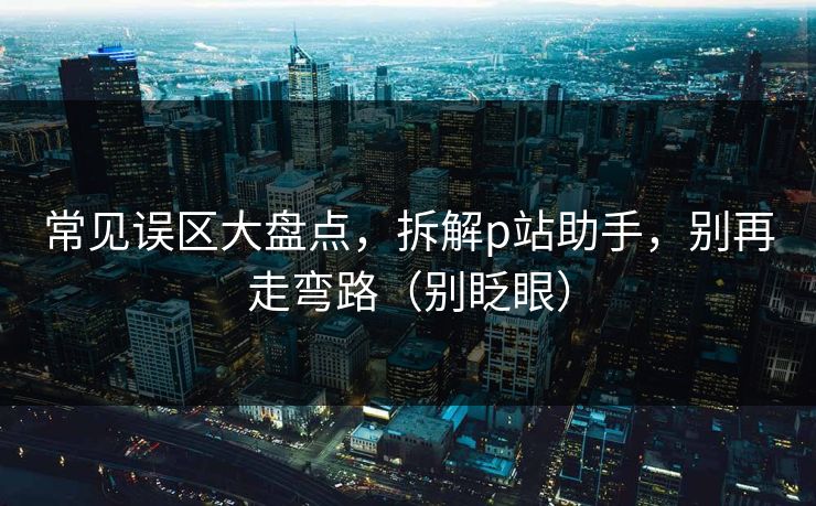常见误区大盘点，拆解p站助手，别再走弯路（别眨眼）