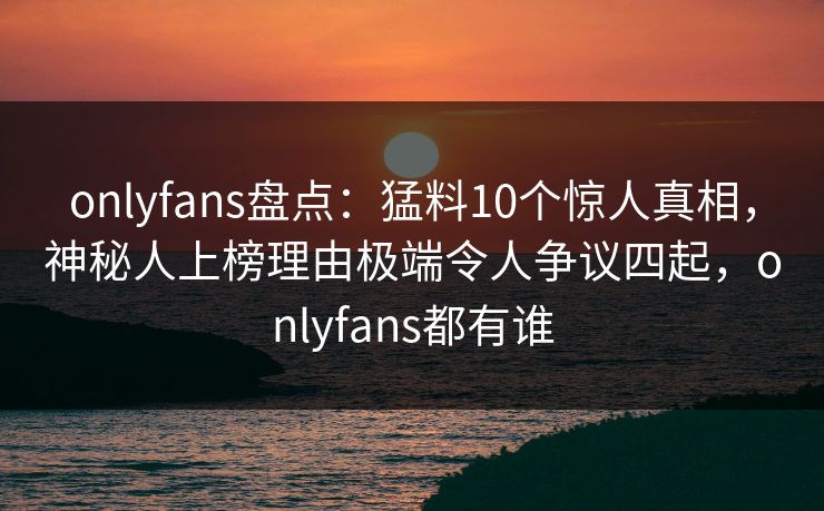 onlyfans盘点：猛料10个惊人真相，神秘人上榜理由极端令人争议四起，onlyfans都有谁