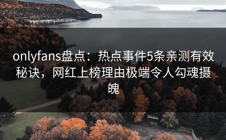 onlyfans盘点：热点事件5条亲测有效秘诀，网红上榜理由极端令人勾魂摄魄
