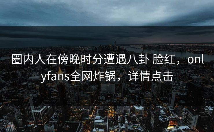 圈内人在傍晚时分遭遇八卦 脸红，onlyfans全网炸锅，详情点击