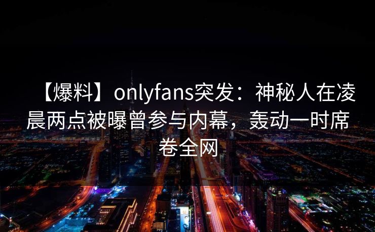 【爆料】onlyfans突发：神秘人在凌晨两点被曝曾参与内幕，轰动一时席卷全网