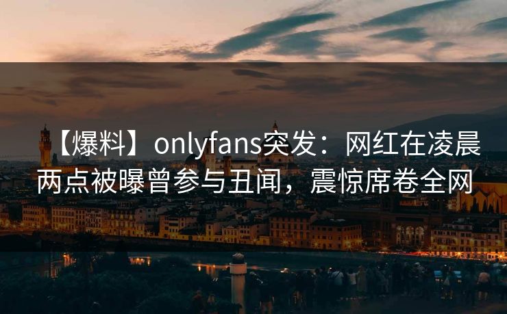 【爆料】onlyfans突发：网红在凌晨两点被曝曾参与丑闻，震惊席卷全网