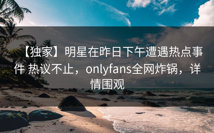 【独家】明星在昨日下午遭遇热点事件 热议不止，onlyfans全网炸锅，详情围观