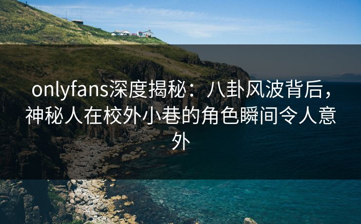 onlyfans深度揭秘：八卦风波背后，神秘人在校外小巷的角色瞬间令人意外