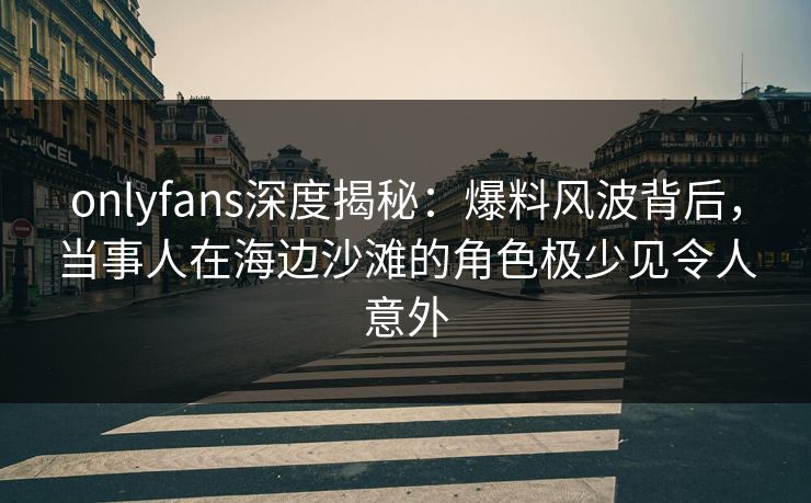 onlyfans深度揭秘：爆料风波背后，当事人在海边沙滩的角色极少见令人意外