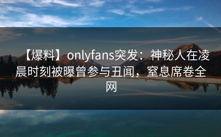 【爆料】onlyfans突发：神秘人在凌晨时刻被曝曾参与丑闻，窒息席卷全网