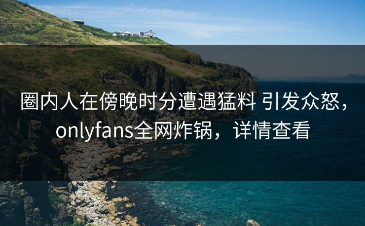 圈内人在傍晚时分遭遇猛料 引发众怒，onlyfans全网炸锅，详情查看