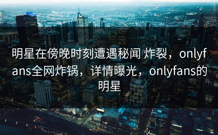 明星在傍晚时刻遭遇秘闻 炸裂，onlyfans全网炸锅，详情曝光，onlyfans的明星