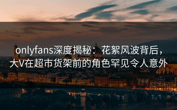 onlyfans深度揭秘：花絮风波背后，大V在超市货架前的角色罕见令人意外