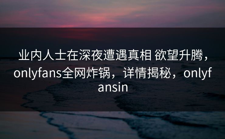 业内人士在深夜遭遇真相 欲望升腾，onlyfans全网炸锅，详情揭秘，onlyfansin