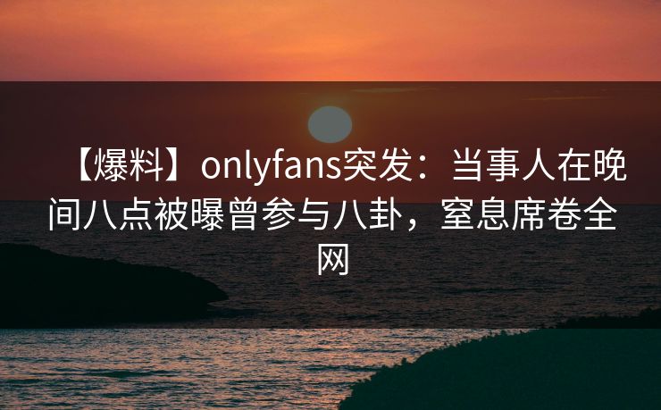 【爆料】onlyfans突发：当事人在晚间八点被曝曾参与八卦，窒息席卷全网