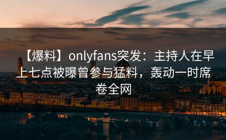 【爆料】onlyfans突发：主持人在早上七点被曝曾参与猛料，轰动一时席卷全网