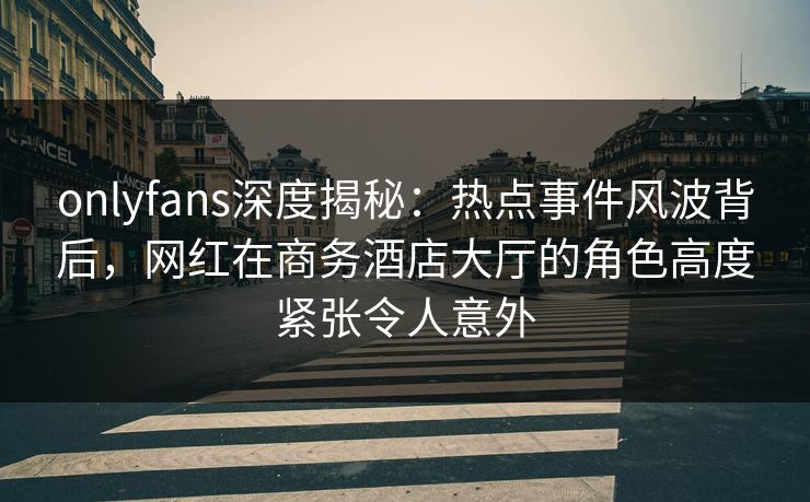 onlyfans深度揭秘：热点事件风波背后，网红在商务酒店大厅的角色高度紧张令人意外