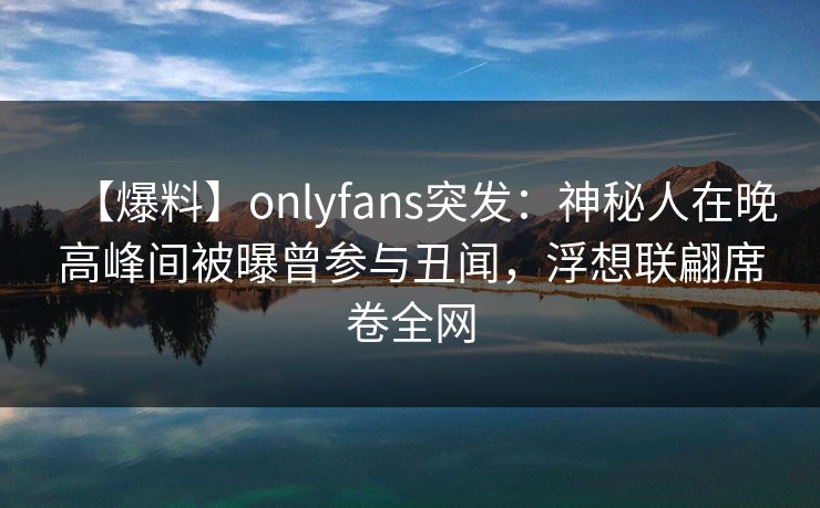 【爆料】onlyfans突发：神秘人在晚高峰间被曝曾参与丑闻，浮想联翩席卷全网
