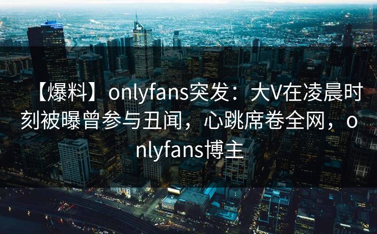 【爆料】onlyfans突发：大V在凌晨时刻被曝曾参与丑闻，心跳席卷全网，onlyfans博主