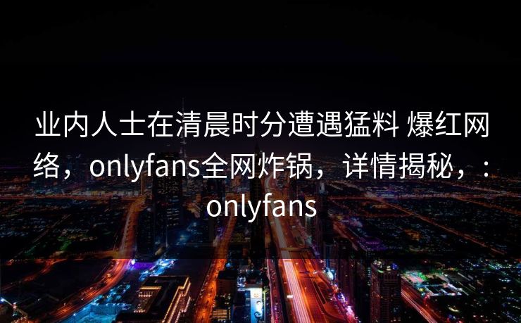 业内人士在清晨时分遭遇猛料 爆红网络，onlyfans全网炸锅，详情揭秘，:onlyfans