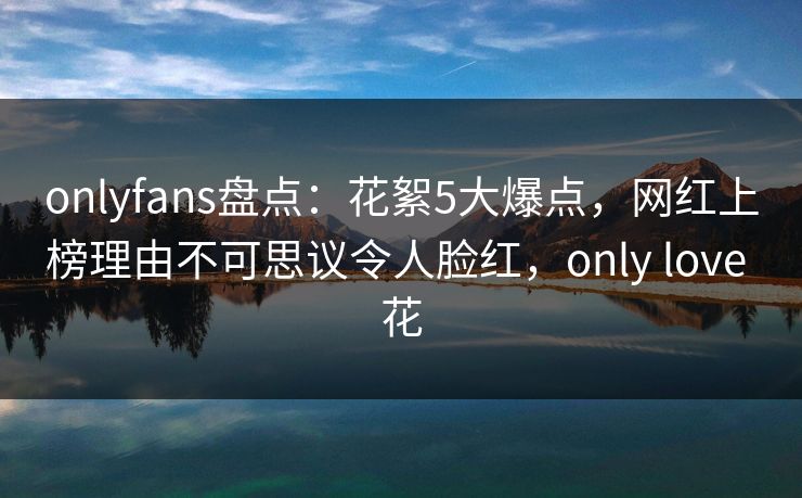 onlyfans盘点：花絮5大爆点，网红上榜理由不可思议令人脸红，only love 花