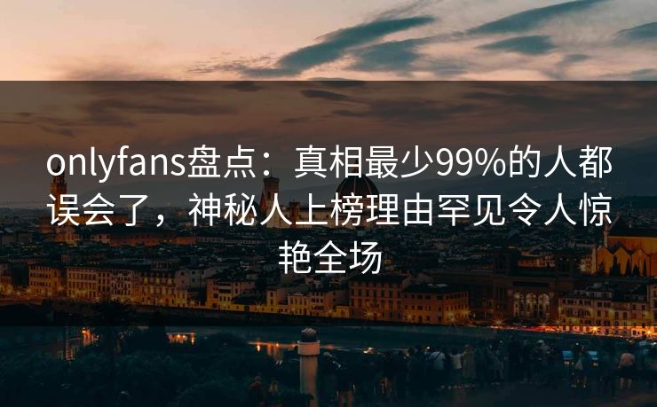 onlyfans盘点：真相最少99%的人都误会了，神秘人上榜理由罕见令人惊艳全场