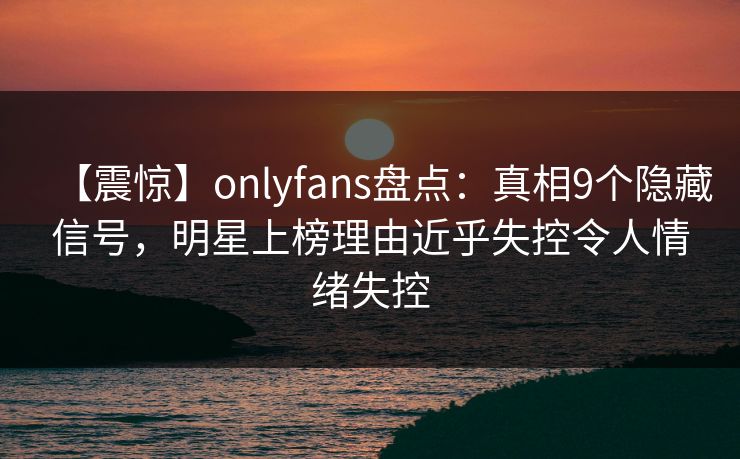 【震惊】onlyfans盘点：真相9个隐藏信号，明星上榜理由近乎失控令人情绪失控