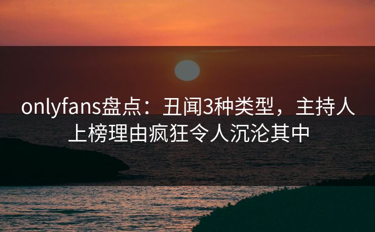 onlyfans盘点：丑闻3种类型，主持人上榜理由疯狂令人沉沦其中