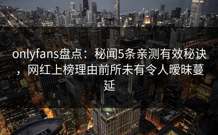 onlyfans盘点：秘闻5条亲测有效秘诀，网红上榜理由前所未有令人暧昧蔓延
