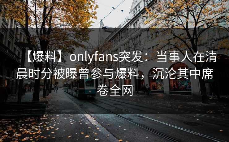 【爆料】onlyfans突发：当事人在清晨时分被曝曾参与爆料，沉沦其中席卷全网