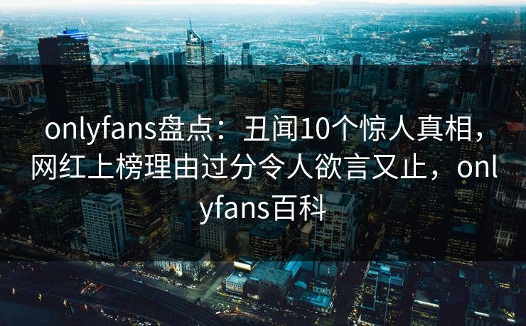 onlyfans盘点：丑闻10个惊人真相，网红上榜理由过分令人欲言又止，onlyfans百科