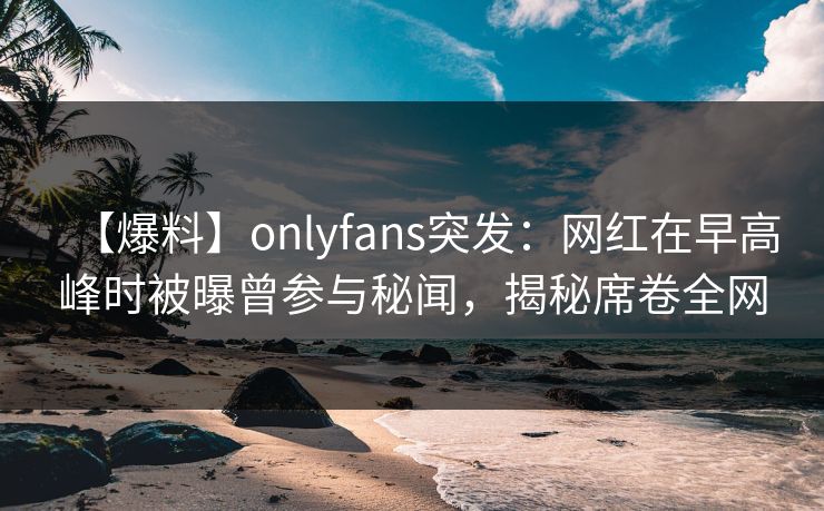 【爆料】onlyfans突发：网红在早高峰时被曝曾参与秘闻，揭秘席卷全网