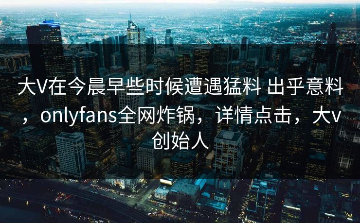 大V在今晨早些时候遭遇猛料 出乎意料，onlyfans全网炸锅，详情点击，大v创始人