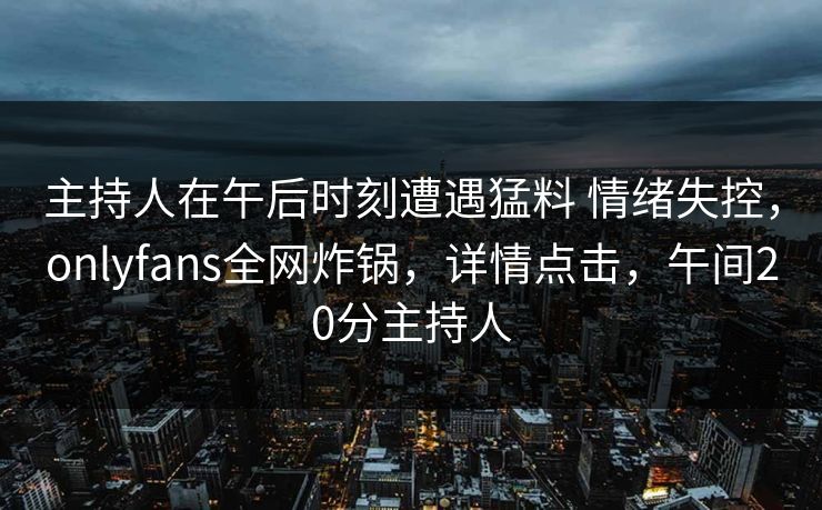 主持人在午后时刻遭遇猛料 情绪失控，onlyfans全网炸锅，详情点击，午间20分主持人