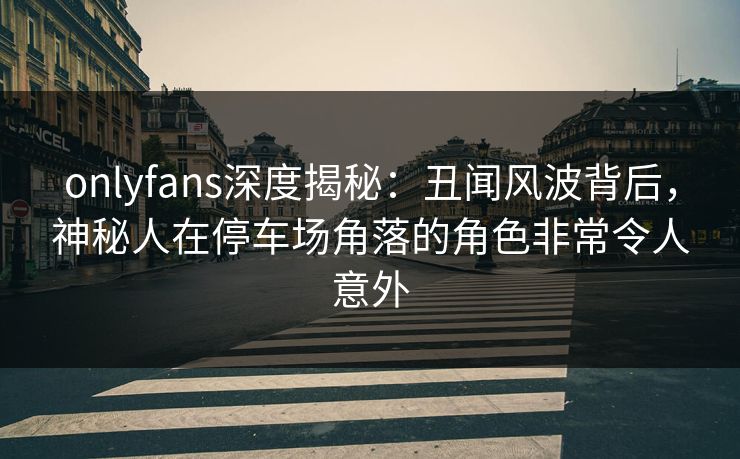 onlyfans深度揭秘：丑闻风波背后，神秘人在停车场角落的角色非常令人意外